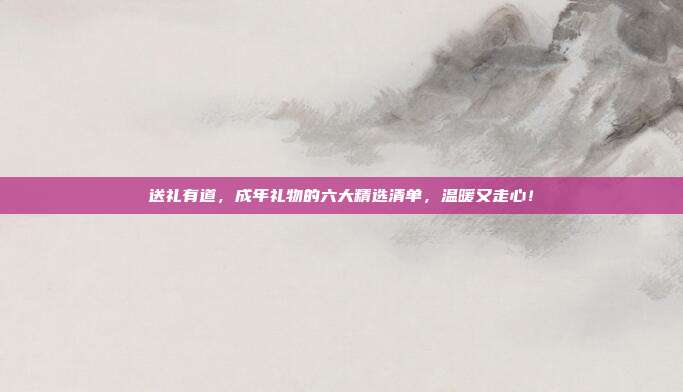 送礼有道，成年礼物的六大精选清单，温暖又走心！