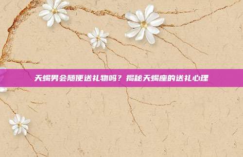 天蝎男会随便送礼物吗？揭秘天蝎座的送礼心理