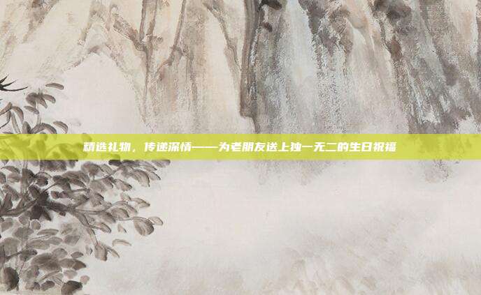 精选礼物，传递深情——为老朋友送上独一无二的生日祝福