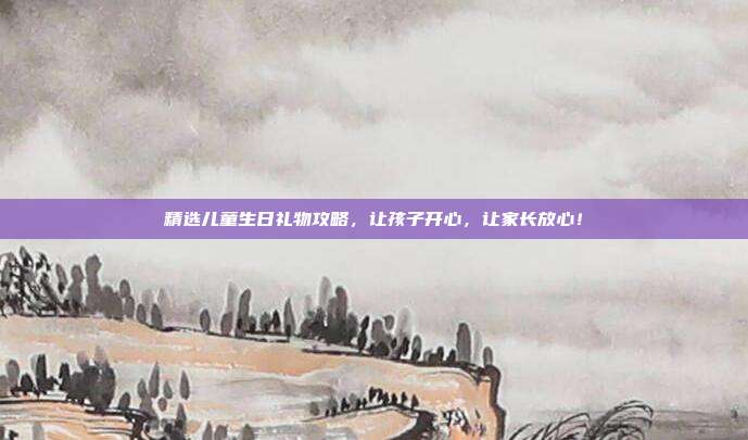 精选儿童生日礼物攻略，让孩子开心，让家长放心！