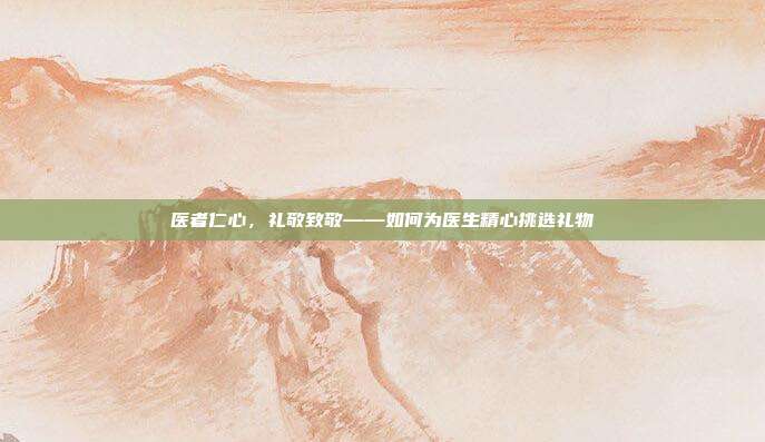 医者仁心，礼敬致敬——如何为医生精心挑选礼物
