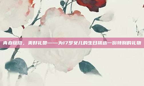 青春绽放，美好礼赞——为17岁女儿的生日挑选一份特别的礼物