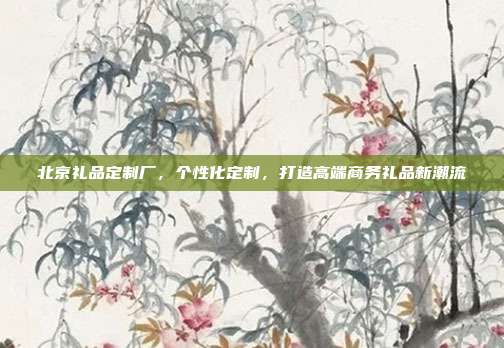 北京礼品定制厂，个性化定制，打造高端商务礼品新潮流