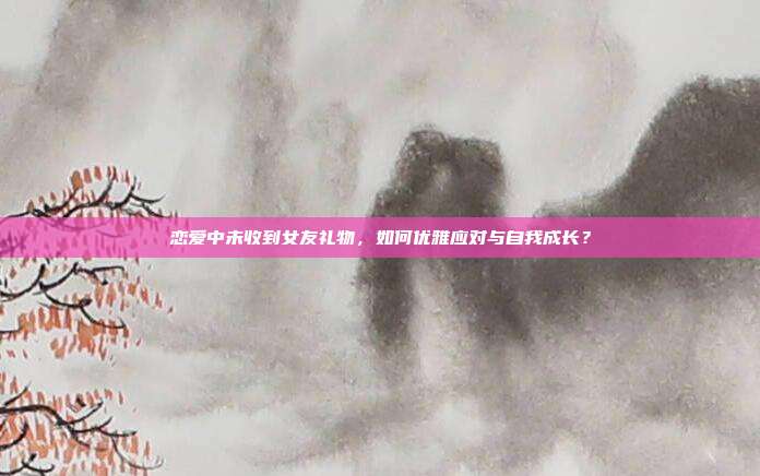 恋爱中未收到女友礼物，如何优雅应对与自我成长？