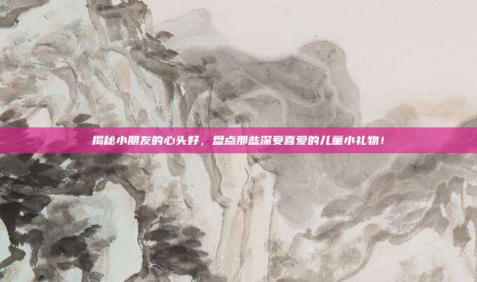 揭秘小朋友的心头好，盘点那些深受喜爱的儿童小礼物！