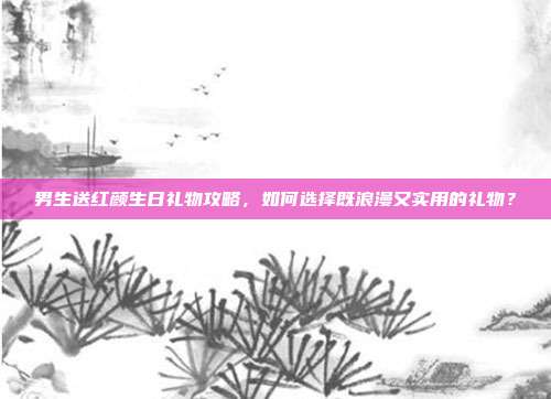 男生送红颜生日礼物攻略，如何选择既浪漫又实用的礼物？