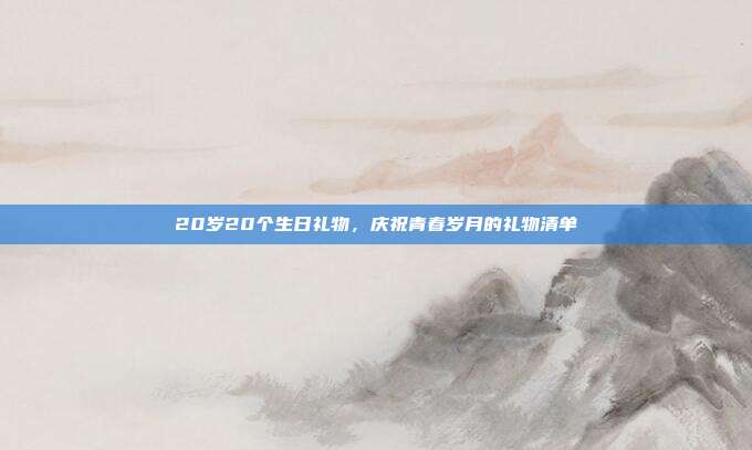 20岁20个生日礼物，庆祝青春岁月的礼物清单
