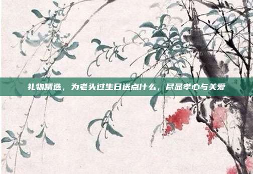 礼物精选，为老头过生日送点什么，尽显孝心与关爱