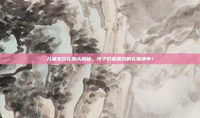 儿童生日礼物大揭秘，孩子们最喜欢的礼物清单！