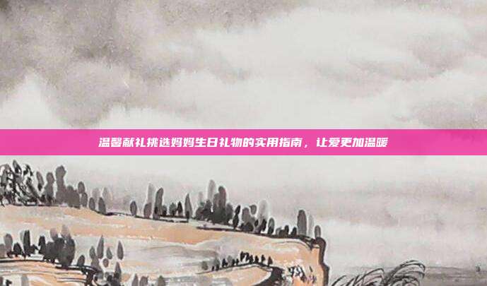 温馨献礼挑选妈妈生日礼物的实用指南，让爱更加温暖