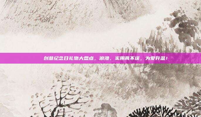 🎉创意纪念日礼物大盘点，浪漫、实用两不误，为爱升温！