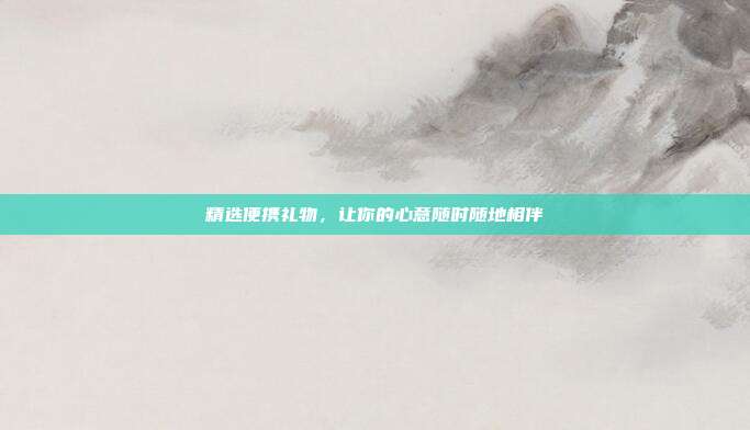 精选便携礼物，让你的心意随时随地相伴