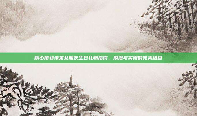 精心策划未来女朋友生日礼物指南，浪漫与实用的完美结合