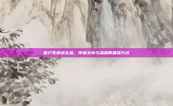 客户生病送礼品，传递关怀与温暖的最佳方式