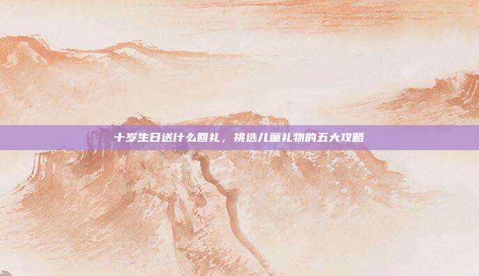 十岁生日送什么回礼，挑选儿童礼物的五大攻略