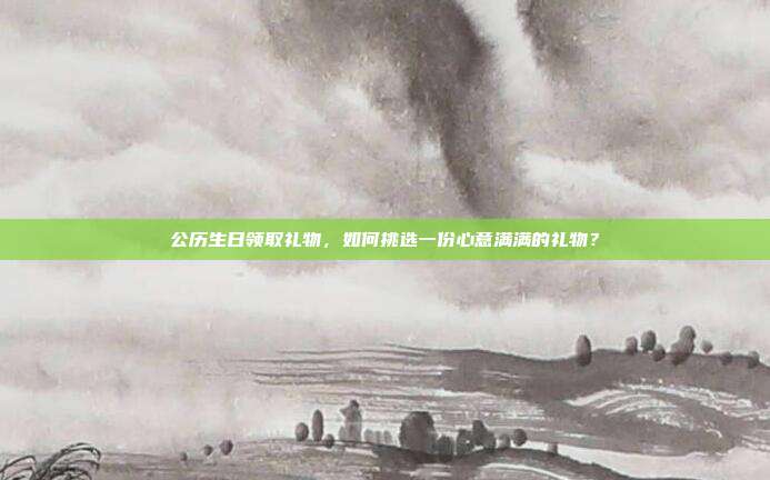 公历生日领取礼物，如何挑选一份心意满满的礼物？