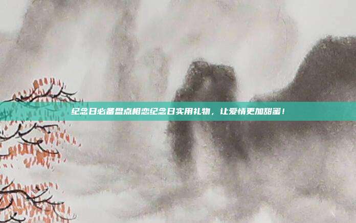 纪念日必备盘点相恋纪念日实用礼物，让爱情更加甜蜜！