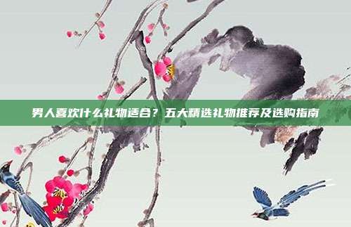 男人喜欢什么礼物适合？五大精选礼物推荐及选购指南