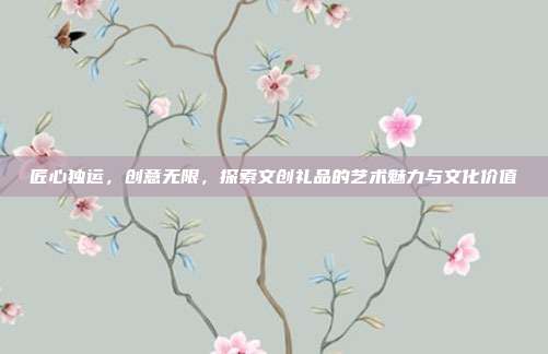 匠心独运，创意无限，探索文创礼品的艺术魅力与文化价值