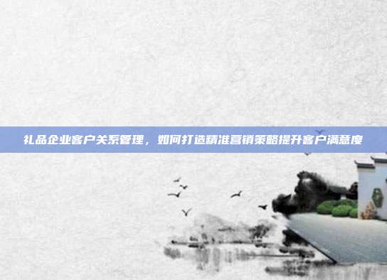 礼品企业客户关系管理，如何打造精准营销策略提升客户满意度
