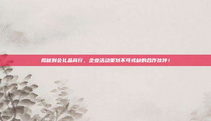 揭秘到会礼品商行，企业活动策划不可或缺的合作伙伴！