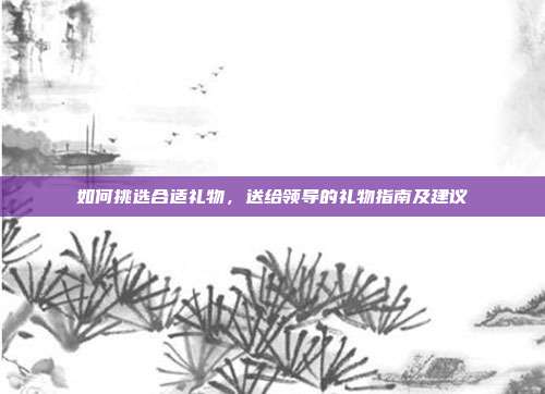 如何挑选合适礼物，送给领导的礼物指南及建议