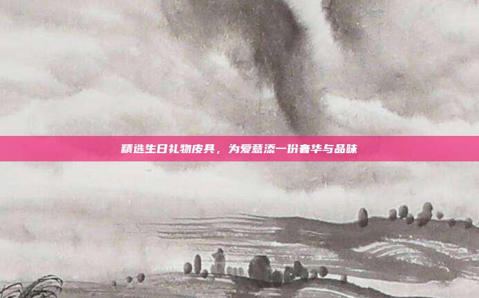 精选生日礼物皮具，为爱意添一份奢华与品味