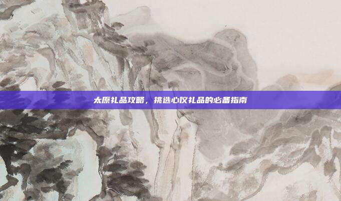 太原礼品攻略，挑选心仪礼品的必备指南