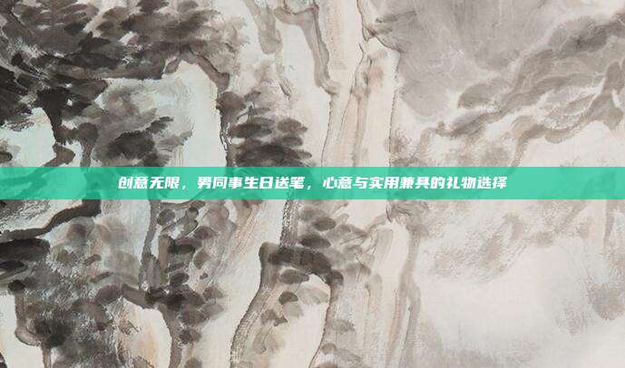 创意无限，男同事生日送笔，心意与实用兼具的礼物选择