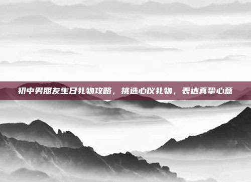 初中男朋友生日礼物攻略，挑选心仪礼物，表达真挚心意