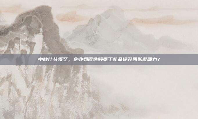 中秋佳节将至，企业如何选好员工礼品提升团队凝聚力？