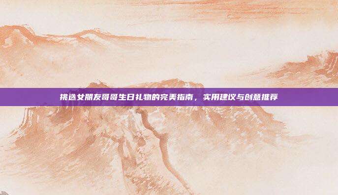 挑选女朋友哥哥生日礼物的完美指南，实用建议与创意推荐