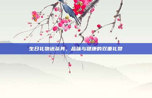 生日礼物送茶具，品味与健康的双重礼赞
