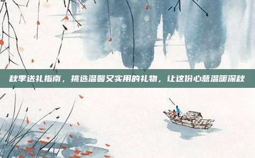 秋季送礼指南，挑选温馨又实用的礼物，让这份心意温暖深秋
