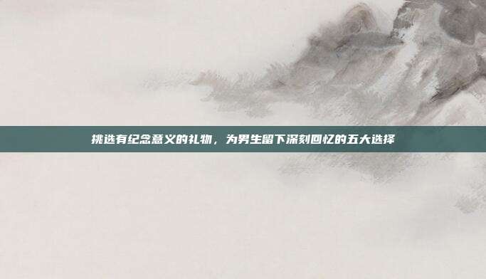 挑选有纪念意义的礼物，为男生留下深刻回忆的五大选择