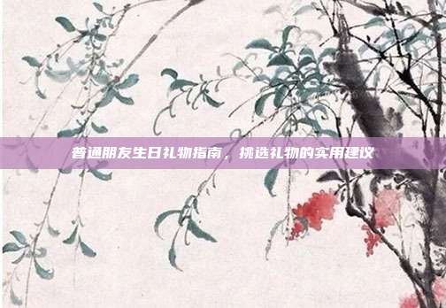 普通朋友生日礼物指南，挑选礼物的实用建议