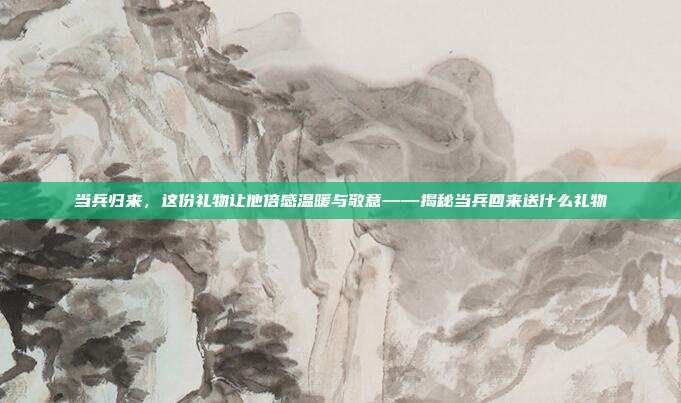 当兵归来，这份礼物让他倍感温暖与敬意——揭秘当兵回来送什么礼物
