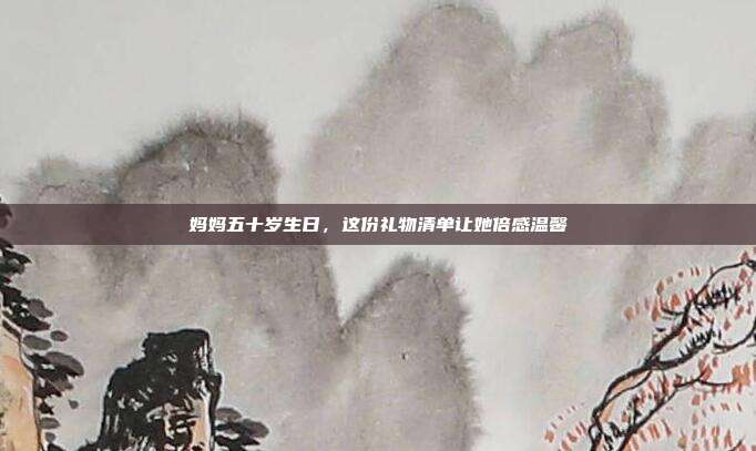 妈妈五十岁生日，这份礼物清单让她倍感温馨
