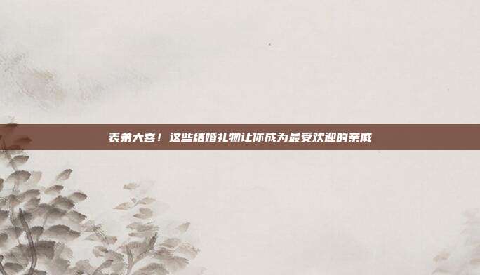 表弟大喜！这些结婚礼物让你成为最受欢迎的亲戚