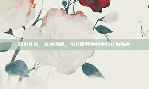 精选礼物，传递温暖，给公司男生的生日礼物指南