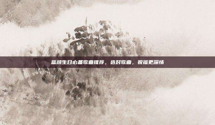 蓝颜生日必备歌曲推荐，选对歌曲，祝福更深情