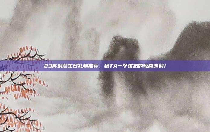 23件创意生日礼物推荐，给TA一个难忘的惊喜时刻！