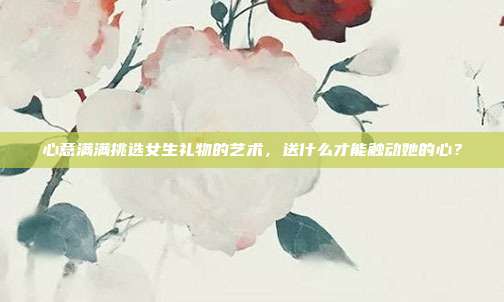 心意满满挑选女生礼物的艺术，送什么才能触动她的心？