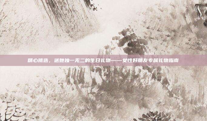 精心挑选，送她独一无二的生日礼物——女性好朋友专属礼物指南