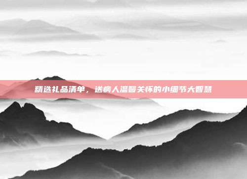 精选礼品清单，送病人温馨关怀的小细节大智慧