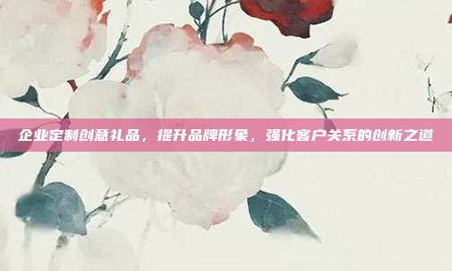 企业定制创意礼品，提升品牌形象，强化客户关系的创新之道