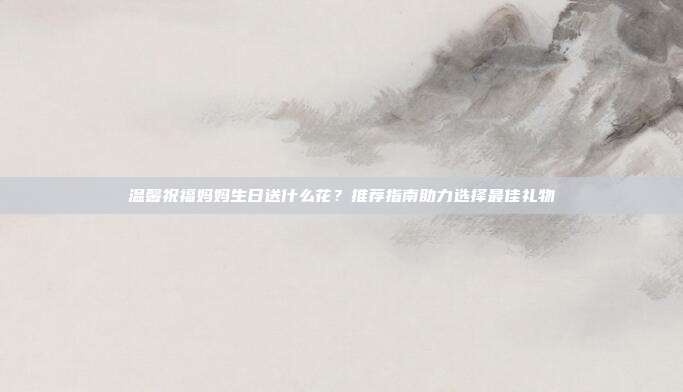 温馨祝福妈妈生日送什么花？推荐指南助力选择最佳礼物