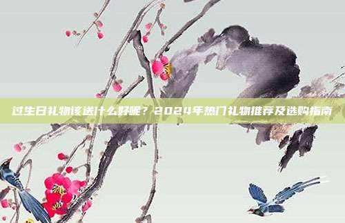 过生日礼物该送什么好呢？2024年热门礼物推荐及选购指南