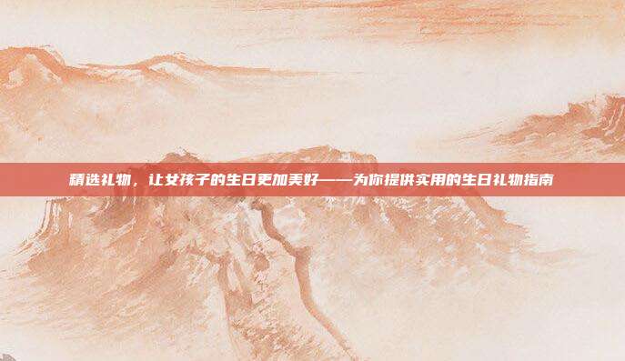 精选礼物，让女孩子的生日更加美好——为你提供实用的生日礼物指南