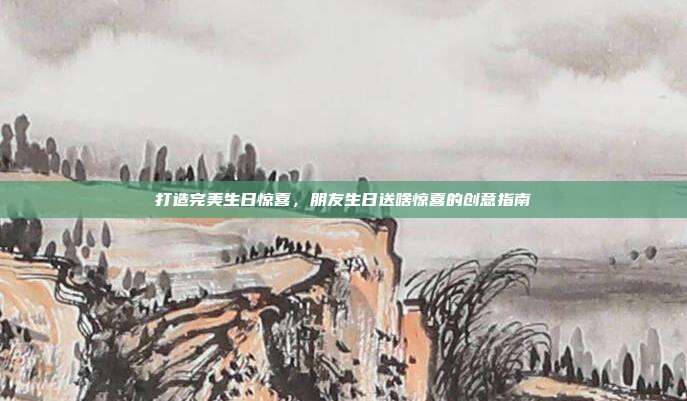 打造完美生日惊喜，朋友生日送啥惊喜的创意指南